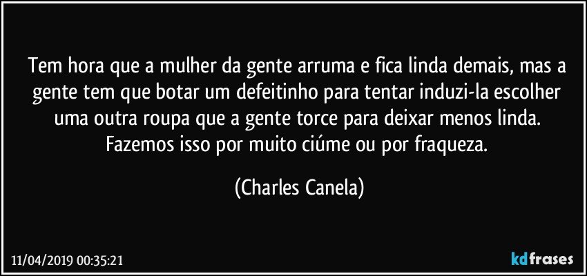 Tem hora que a mulher da gente arruma e fica linda demais, mas a gente tem que botar um defeitinho para tentar induzi-la escolher uma outra roupa que a gente torce para deixar menos linda. Fazemos isso por muito ciúme ou por fraqueza. (Charles Canela)