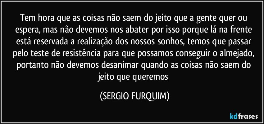 Tem  hora que as coisas não saem do jeito que a gente quer ou espera, mas não devemos nos abater por isso porque lá na frente está reservada a realização dos nossos sonhos, temos que passar pelo teste de resistência para que possamos conseguir o almejado, portanto não devemos desanimar quando as coisas não saem do jeito que queremos (SERGIO FURQUIM)