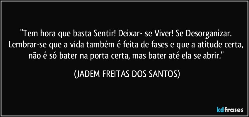 "Tem hora que basta Sentir! Deixar- se Viver! Se Desorganizar. Lembrar-se que a vida também é feita de fases e que a atitude certa, não é só bater na porta certa, mas bater até ela se abrir." (JADEM FREITAS DOS SANTOS)