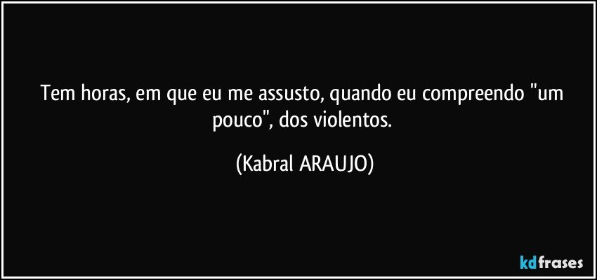 Tem horas, em que eu me assusto, quando eu compreendo "um pouco", dos violentos. (KABRAL ARAUJO)