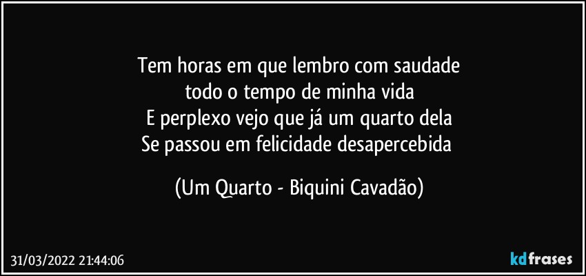 Tem horas em que lembro com saudade
todo o tempo de minha vida
E perplexo vejo que já um quarto dela
Se passou em felicidade desapercebida (Um Quarto - Biquini Cavadão)