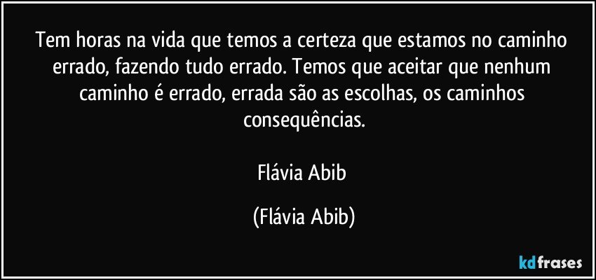 Tem horas na vida que temos a certeza que estamos no caminho errado, fazendo tudo errado. Temos que aceitar que nenhum caminho é errado, errada são as escolhas, os caminhos consequências.

Flávia Abib (Flávia Abib)