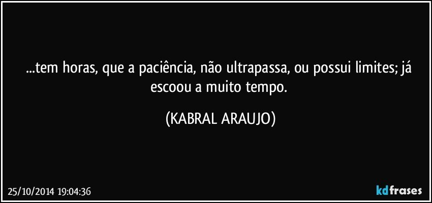 ...tem horas, que a paciência, não ultrapassa, ou possui limites; já escoou a muito tempo. (KABRAL ARAUJO)