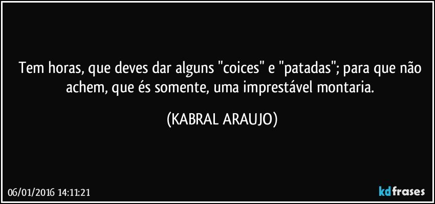 Tem horas, que deves dar alguns "coices" e "patadas"; para que não achem, que és somente, uma imprestável montaria. (KABRAL ARAUJO)