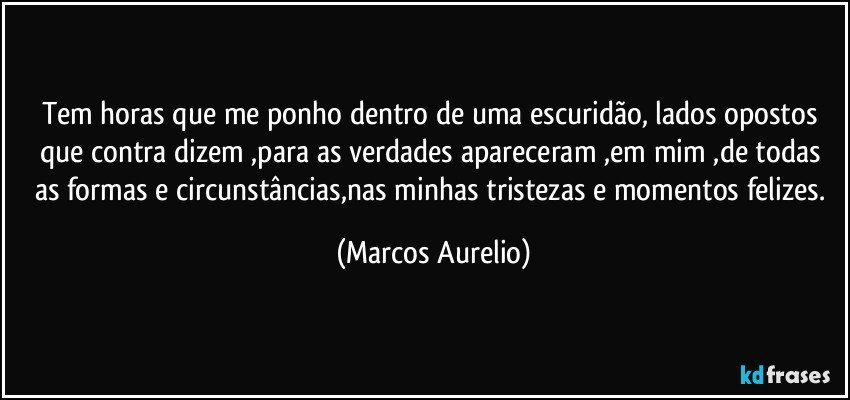 Tem horas que me ponho dentro de uma escuridão, lados opostos que contra dizem ,para as verdades apareceram ,em mim ,de todas as formas e circunstâncias,nas minhas tristezas e momentos felizes. (Marcos Aurelio)