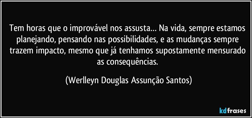 Tem horas que o improvável nos assusta… Na vida, sempre estamos planejando, pensando nas possibilidades, e as mudanças sempre trazem impacto, mesmo que já tenhamos supostamente mensurado as consequências. (Werlleyn Douglas Assunção Santos)