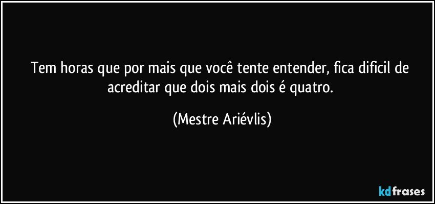 Tem horas que por mais que você tente entender, fica dificil de acreditar que dois mais dois é quatro. (Mestre Ariévlis)