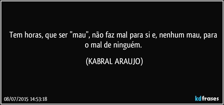 Tem horas,  que ser "mau", não faz mal para si e, nenhum mau, para o mal de ninguém. (KABRAL ARAUJO)