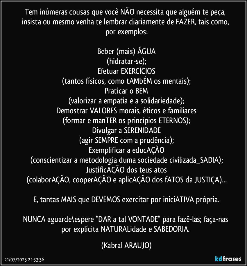 Tem inúmeras cousas que você NÃO necessita que alguém te peça, insista ou mesmo venha te lembrar diariamente de FAZER, tais como, por exemplos:

Beber (mais) ÁGUA
(hidratar-se);
Efetuar EXERCÍCIOS
(tantos físicos, como tAMbÉM os mentais);
Praticar o BEM
(valorizar a empatia e a solidariedade);
Demostrar VALORES morais, éticos e familiares
(formar e manTER os princípios ETERNOS);
Divulgar a SERENIDADE
(agir SEMPRE com a prudência);
Exemplificar a educAÇÃO
(conscientizar a metodologia duma sociedade civilizada_SADIA);
JustificAÇÃO dos teus atos
(colaborAÇÃO, cooperAÇÃO e aplicAÇÃO dos fATOS da JUSTIÇA)...

E, tantas MAIS que DEVEMOS exercitar por iniciATIVA própria.

NUNCA aguarde\espere "DAR  a tal VONTADE" para fazê-las; faça-nas por explícita NATURALidade e SABEDORIA. (KABRAL ARAUJO)