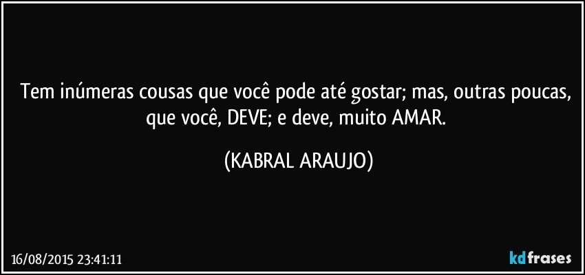 Tem inúmeras cousas que você pode até gostar; mas, outras poucas, que você, DEVE; e deve, muito AMAR. (KABRAL ARAUJO)