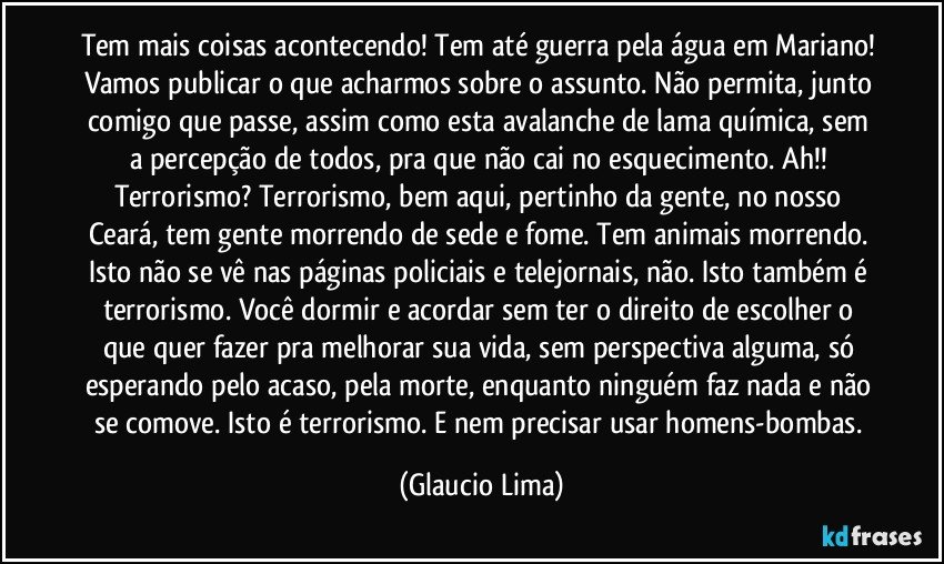 Tem mais coisas acontecendo! Tem até guerra pela água em Mariano! Vamos publicar o que acharmos sobre o assunto. Não permita, junto comigo que passe, assim como esta avalanche de  lama química, sem a percepção de todos, pra que não cai no esquecimento. Ah!! Terrorismo? Terrorismo, bem aqui, pertinho da gente, no nosso Ceará, tem gente morrendo de sede e fome. Tem animais morrendo. Isto não se vê nas páginas policiais e telejornais, não. Isto também é terrorismo. Você dormir e acordar sem ter o direito de escolher o que quer fazer pra melhorar sua vida, sem perspectiva alguma, só esperando pelo acaso, pela morte, enquanto ninguém faz nada e não se comove. Isto é terrorismo. E nem precisar usar homens-bombas. (Glaucio Lima)
