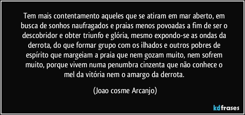 Tem mais contentamento aqueles que se atiram em mar aberto, em busca de sonhos naufragados e praias menos povoadas a fim de ser o descobridor e obter triunfo e glória, mesmo expondo-se as ondas da derrota, do que formar grupo com os ilhados e outros pobres de espírito que margeiam a praia que nem gozam muito, nem sofrem muito, porque vivem numa penumbra cinzenta que não conhece o mel da vitória nem o amargo da derrota. (Joao cosme Arcanjo)