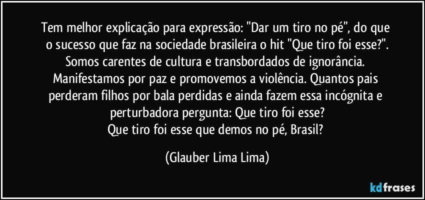 Tem melhor explicação para expressão: "Dar um tiro no pé", do que o sucesso que faz na sociedade brasileira o hit "Que tiro foi esse?".
Somos carentes de cultura e transbordados de ignorância. Manifestamos por paz e promovemos a violência. Quantos pais perderam filhos por bala perdidas e ainda fazem essa incógnita e perturbadora pergunta: Que tiro foi esse?
Que tiro foi esse que demos no pé, Brasil? (Glauber Lima Lima)