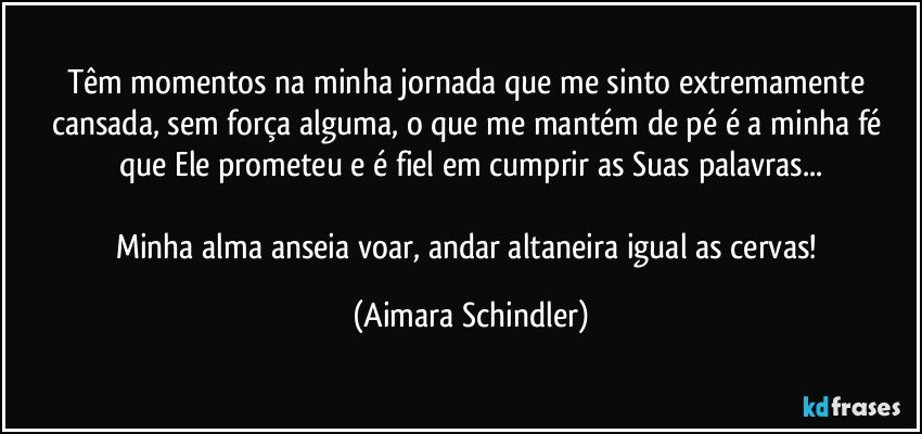 Têm momentos na minha jornada que me sinto extremamente cansada, sem força alguma, o que me mantém de pé é a minha fé que Ele prometeu e é fiel em cumprir as Suas palavras...

Minha alma anseia voar, andar altaneira igual as cervas! (Aimara Schindler)