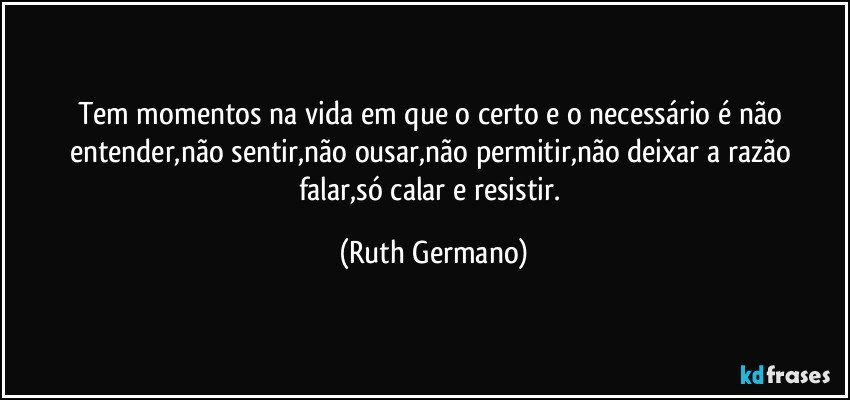 Tem momentos na vida em que o certo e o necessário é não entender,não sentir,não ousar,não permitir,não deixar a razão falar,só calar e resistir. (Ruth Germano)