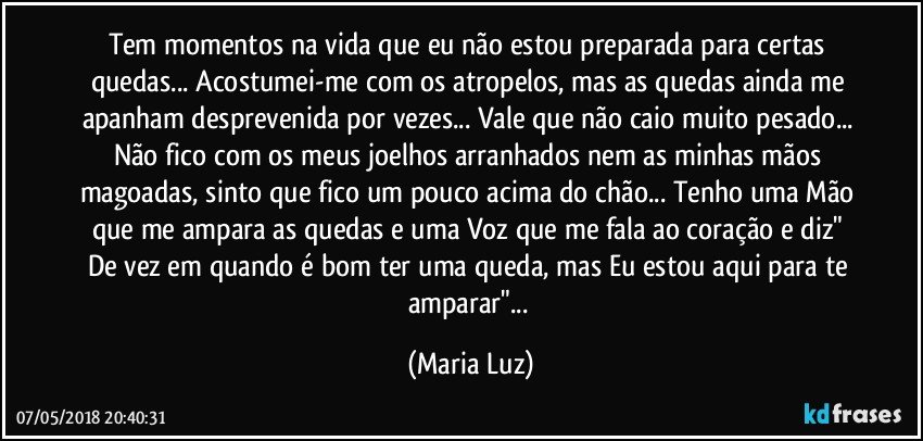 Tem momentos na vida que eu não estou preparada para certas quedas... Acostumei-me com os atropelos, mas as quedas ainda me apanham desprevenida por vezes... Vale que não caio muito pesado... Não fico com os meus joelhos arranhados nem as minhas mãos magoadas, sinto que fico um pouco acima do chão... Tenho uma Mão que me ampara  as quedas  e uma Voz que me fala ao coração e diz" De vez em quando é bom ter uma queda, mas Eu estou aqui para te amparar"... (Maria Luz)