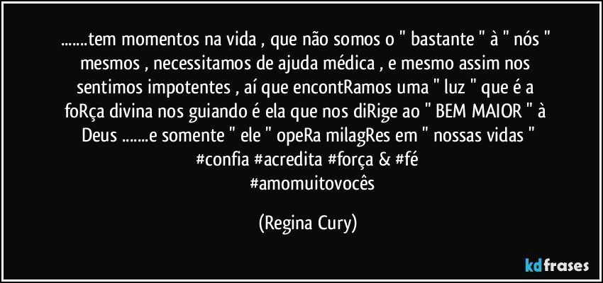 ...tem momentos na vida , que não somos o " bastante " à " nós " mesmos , necessitamos de ajuda médica , e mesmo assim nos sentimos impotentes , aí que  encontRamos uma " luz  " que  é a foRça divina  nos guiando  é ela que nos diRige ao " BEM MAIOR "  à Deus   ...e somente " ele " opeRa milagRes em " nossas vidas "
  #confia #acredita #força & #fé 
           #amomuitovocês (Regina Cury)