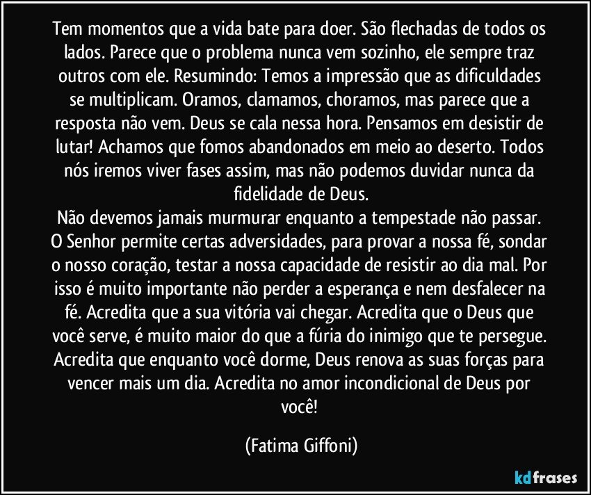 Tem momentos que a vida bate para doer. São flechadas de todos os lados. Parece que o problema nunca vem sozinho, ele sempre traz outros com ele. Resumindo: Temos a impressão que as dificuldades se multiplicam. Oramos, clamamos, choramos, mas parece que a resposta não vem. Deus se cala nessa hora. Pensamos em desistir de lutar! Achamos que fomos abandonados em meio ao deserto. Todos nós iremos viver fases assim, mas não podemos duvidar nunca da fidelidade de Deus.
Não devemos jamais murmurar enquanto a tempestade não passar. O Senhor permite certas adversidades, para provar a nossa fé, sondar o nosso coração, testar a nossa capacidade de resistir ao dia mal. Por isso é muito importante não perder a esperança e nem desfalecer na fé. Acredita que a sua vitória vai chegar. Acredita que o Deus que você serve, é muito maior do que a fúria do inimigo que te persegue. Acredita que enquanto você dorme, Deus renova as suas forças para vencer mais um dia. Acredita no amor incondicional de Deus por você! (Fatima Giffoni)