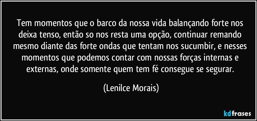 Tem momentos que o barco da nossa vida balançando forte nos deixa tenso, então so nos resta uma opção, continuar remando mesmo diante das forte ondas que tentam nos sucumbir, e nesses momentos que podemos contar com nossas forças internas e externas, onde somente quem tem fé consegue se segurar. (Lenilce Morais)