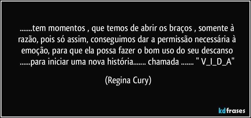 ...tem momentos , que temos de abrir os braços , somente   à razão,  pois  só assim, conseguimos dar  a permissão  necessária    à emoção, para que ela  possa fazer o  bom  uso do  seu    descanso ...para  iniciar  uma nova história... chamada  ... " V_I_D_A" (Regina Cury)