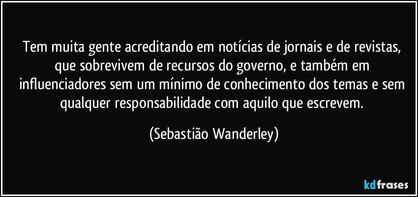 Tem muita gente acreditando em notícias de jornais e de revistas, que sobrevivem de recursos do governo, e também em influenciadores sem um mínimo de conhecimento dos temas e sem qualquer responsabilidade com aquilo que escrevem. (Sebastião Wanderley)