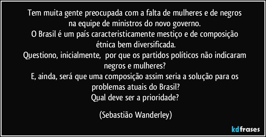 Tem muita gente preocupada com a falta de mulheres e de negros na equipe de ministros do novo governo. 
O Brasil é um país caracteristicamente mestiço e de composição étnica bem diversificada.
Questiono, inicialmente,  por que os partidos políticos não indicaram negros e mulheres? 
E, ainda, será que uma composição assim seria a solução para os problemas atuais do Brasil?
Qual deve ser a prioridade? (Sebastião Wanderley)