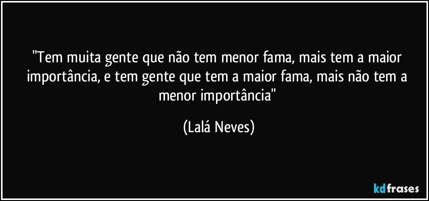 "Tem muita gente que não tem menor fama, mais tem a maior importância, e tem gente que tem a maior fama, mais não tem a menor importância" (Lalá Neves)