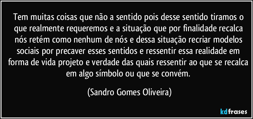 Tem muitas coisas que não a sentido pois desse sentido tiramos o que realmente requeremos e a situação que por finalidade recalca nós retém como nenhum de nós e dessa situação recriar modelos sociais por precaver esses sentidos e ressentir essa realidade em forma de vida projeto e verdade das quais ressentir ao que se recalca em algo símbolo ou que se convém. (Sandro Gomes Oliveira)