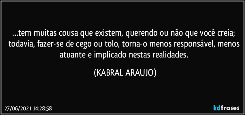 ...tem muitas cousa que existem, querendo ou não que você creia; todavia, fazer-se de cego ou tolo, torna-o menos responsável, menos atuante e implicado nestas realidades. (KABRAL ARAUJO)