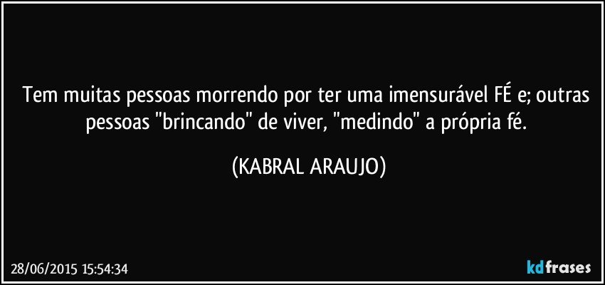 Tem muitas pessoas morrendo por ter uma imensurável FÉ e; outras pessoas "brincando" de viver, "medindo" a própria fé. (KABRAL ARAUJO)