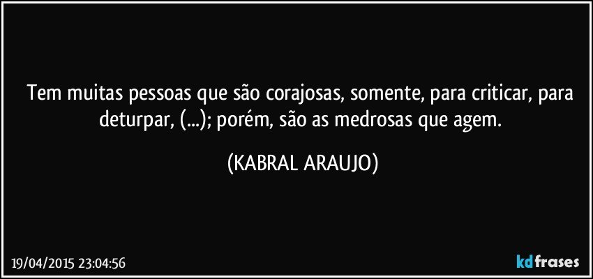 Tem muitas pessoas que são corajosas, somente, para criticar, para deturpar, (...); porém, são as medrosas que agem. (KABRAL ARAUJO)