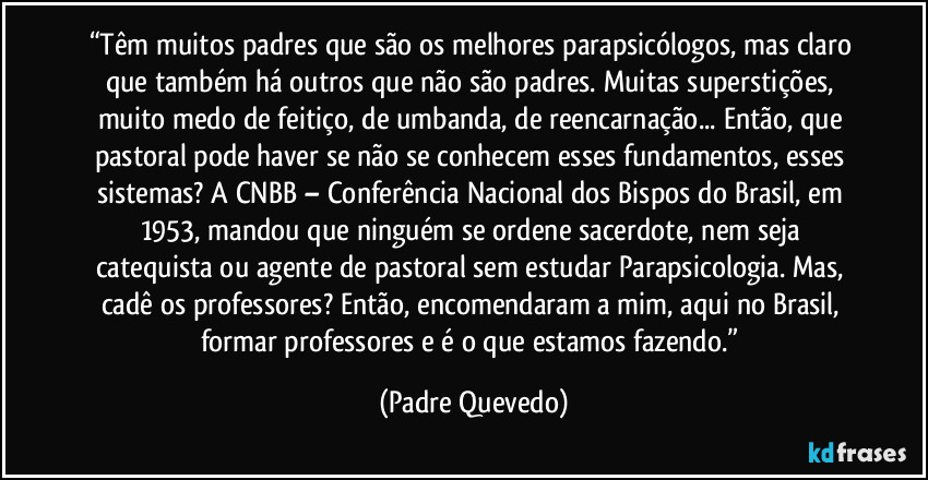 “Têm muitos padres que são os melhores parapsicólogos, mas claro que também há outros que não são padres. Muitas superstições, muito medo de feitiço, de umbanda, de reencarnação... Então, que pastoral pode haver se não se conhecem esses fundamentos, esses sistemas? A CNBB – Conferência Nacional dos Bispos do Brasil, em 1953, mandou que ninguém se ordene sacerdote, nem seja catequista ou agente de pastoral sem estudar Parapsicologia. Mas, cadê os professores? Então, encomendaram a mim, aqui no Brasil, formar professores e é o que estamos fazendo.” (Padre Quevedo)