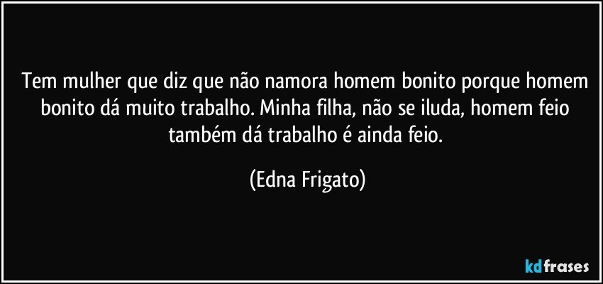 Tem mulher que diz que não namora homem bonito porque homem bonito dá muito trabalho. Minha filha, não se iluda, homem feio também dá trabalho e ainda feio. (Edna Frigato)