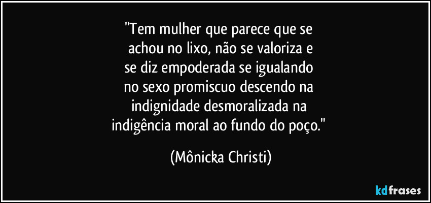 "Tem mulher que parece que se
achou no lixo, não se valoriza e
se diz empoderada se igualando
no sexo promiscuo descendo na
indignidade desmoralizada na
indigência moral ao fundo do poço." (Mônicka Christi)