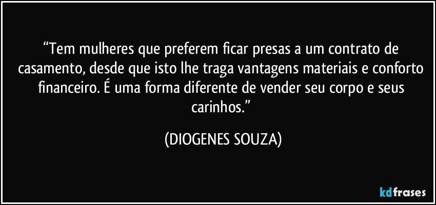“Tem mulheres que preferem ficar presas a um contrato de casamento, desde que isto lhe traga vantagens materiais e conforto financeiro. É uma forma diferente de vender seu corpo e seus carinhos.” (DIOGENES SOUZA)