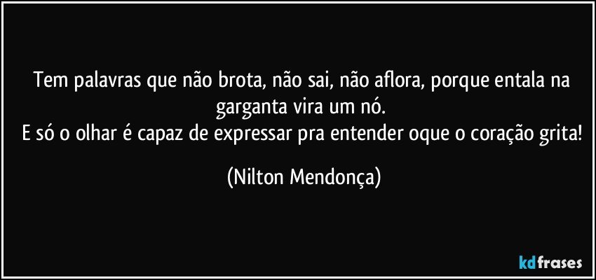 Tem palavras que não brota, não sai, não aflora, porque entala na garganta vira um nó. 
E só o olhar é capaz de expressar pra entender oque o coração grita! (Nilton Mendonça)