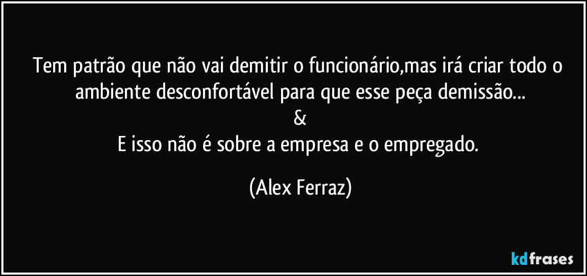 Tem patrão que não vai demitir o funcionário,mas irá criar todo o ambiente desconfortável para que esse peça demissão...
&
E isso não é sobre a empresa e o empregado. (Alex Ferraz)