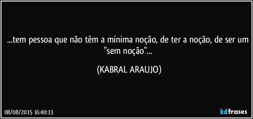 ...tem pessoa que não têm a mínima noção, de ter a noção, de ser um "sem noção"... (KABRAL ARAUJO)