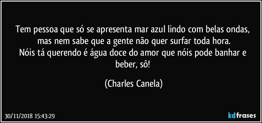 Tem pessoa que só se apresenta mar azul lindo com belas ondas, mas nem sabe que a gente não quer surfar toda hora.
Nóis tá querendo é água doce do amor que nóis pode banhar e beber, sô! (Charles Canela)