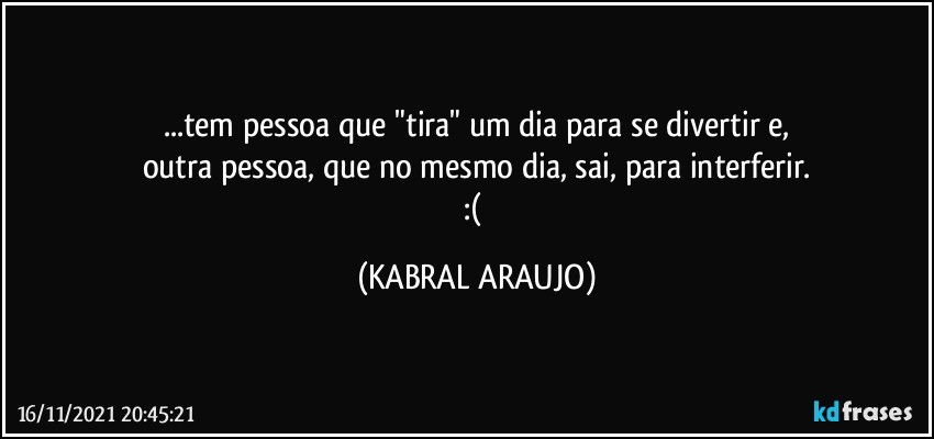 ...tem pessoa que "tira" um dia para se divertir e,
outra pessoa, que no mesmo dia, sai, para interferir.
:( (KABRAL ARAUJO)