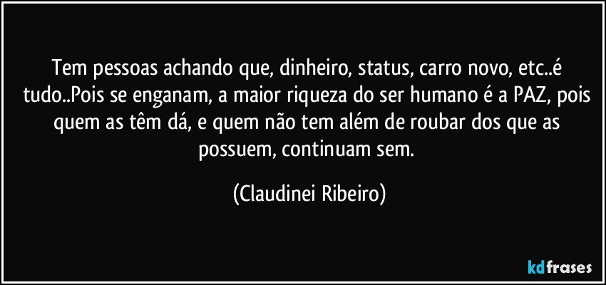 Tem pessoas achando que, dinheiro, status, carro novo, etc..é tudo..Pois se enganam, a maior riqueza do ser humano é a PAZ, pois quem as têm dá, e quem não tem além de roubar dos que as possuem, continuam sem. (Claudinei Ribeiro)