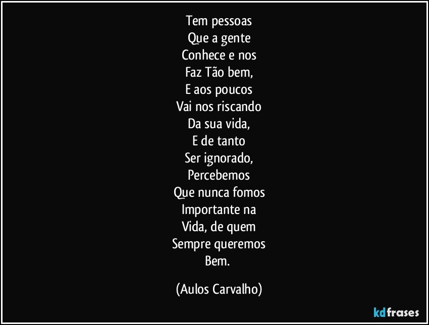 Tem pessoas
Que a gente
Conhece e nos
Faz Tão bem,
E aos poucos
Vai nos riscando
Da sua vida,
E de tanto
Ser ignorado,
Percebemos
Que nunca fomos
Importante na
Vida, de quem
Sempre queremos
Bem. (Aulos Carvalho)