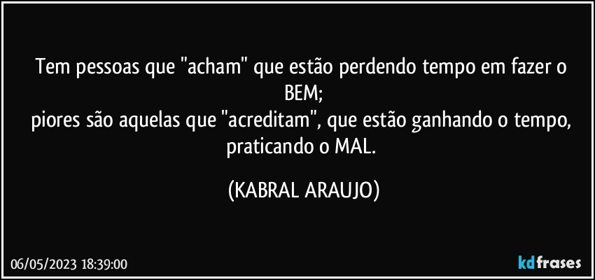 Tem pessoas que "acham" que estão perdendo tempo em fazer o BEM;
piores são aquelas que "acreditam", que estão ganhando o tempo, praticando o MAL. (KABRAL ARAUJO)