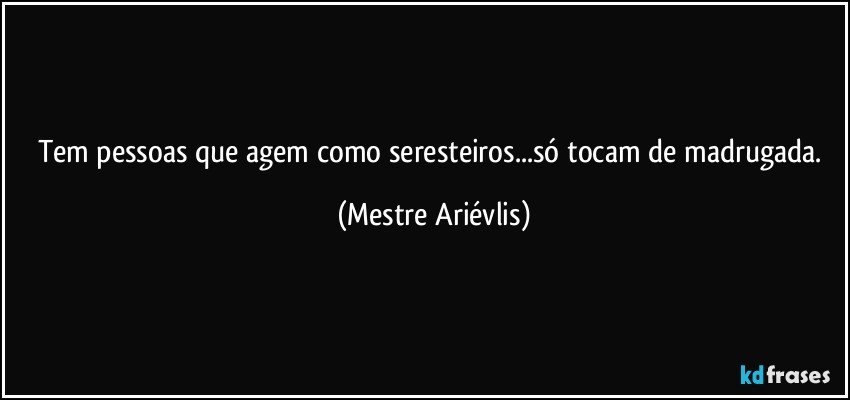 Tem pessoas que agem como seresteiros...só tocam de madrugada. (Mestre Ariévlis)