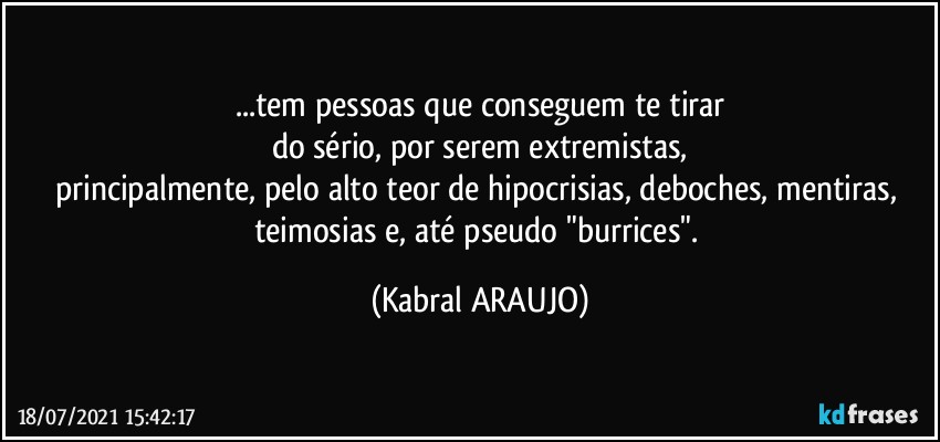 ...tem pessoas que  conseguem te tirar
do sério, por serem extremistas,
principalmente, pelo alto teor de hipocrisias, deboches, mentiras, teimosias e, até pseudo "burrices". (KABRAL ARAUJO)