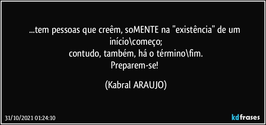 ...tem pessoas que creêm, soMENTE na "existência" de um início\começo;
contudo, também, há o término\fim.
Preparem-se! (KABRAL ARAUJO)