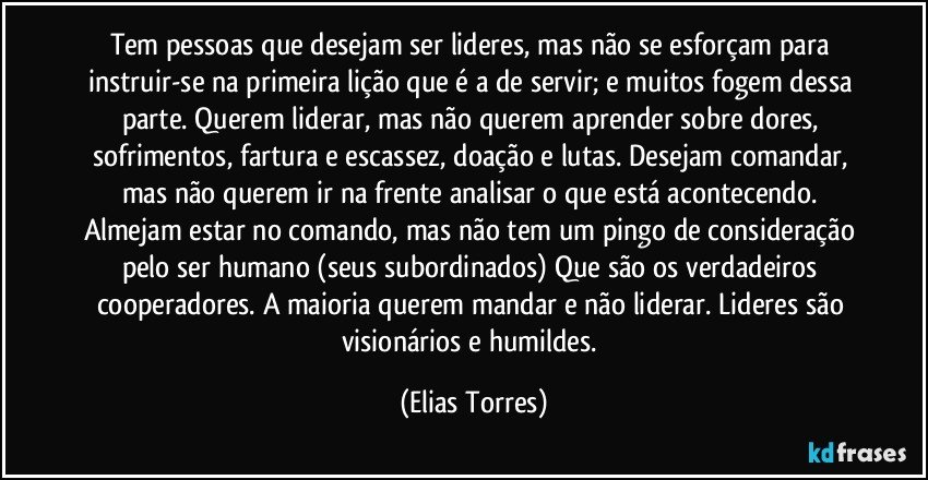 Tem pessoas que desejam ser lideres, mas não se esforçam para instruir-se na primeira lição que é a de servir; e muitos fogem dessa parte. Querem liderar, mas não querem aprender sobre dores, sofrimentos, fartura e escassez, doação e lutas. Desejam comandar, mas não querem ir na frente analisar o que está acontecendo. Almejam estar no comando, mas não tem um pingo de consideração pelo ser humano (seus subordinados) Que são os verdadeiros cooperadores. A maioria querem mandar e não liderar. Lideres são visionários e humildes. (Elias Torres)