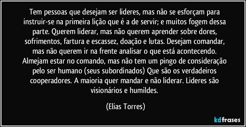 Tem pessoas que desejam ser lideres, mas não se esforçam para instruir-se na primeira lição que é a de servir; e muitos fogem dessa parte. Querem liderar, mas não querem aprender sobre dores, sofrimentos, fartura e escassez, doação e lutas. Desejam comandar, mas não querem ir na frente analisar o que está acontecendo. Almejam estar no comando, mas não tem um pingo de consideração pelo ser humano (seus subordinados) Que são os verdadeiros cooperadores. A maioria quer mandar e não liderar. Lideres são visionários e humildes. (Elias Torres)