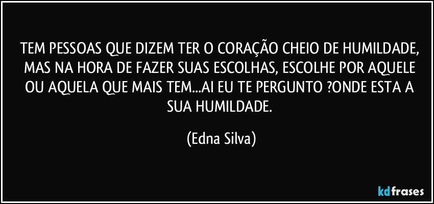 TEM PESSOAS QUE DIZEM TER O CORAÇÃO CHEIO DE HUMILDADE, MAS NA HORA DE FAZER SUAS ESCOLHAS, ESCOLHE POR AQUELE OU AQUELA QUE MAIS TEM...AI EU TE PERGUNTO ?ONDE ESTA A SUA HUMILDADE. (Edna Silva)