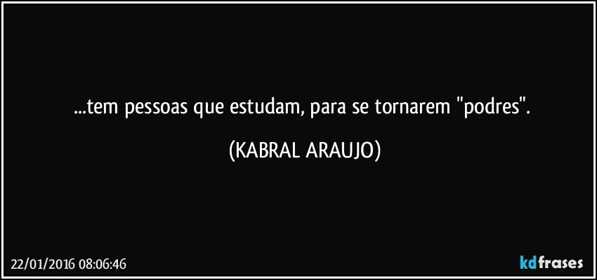 ...tem pessoas que estudam, para se tornarem "podres". (KABRAL ARAUJO)